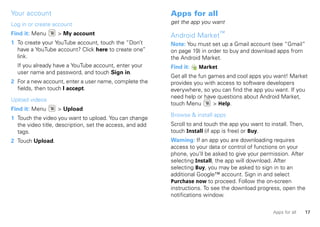 Your account                                              Apps for all
Log in or create account                                  get the app you want

Find it: Menu     > My account                            Android Market™
1 To create your YouTube account, touch the “Don’t        Note: You must set up a Gmail account (see “Gmail”
  have a YouTube account? Click here to create one”       on page 19) in order to buy and download apps from
  link.                                                   the Android Market.
  If you already have a YouTube account, enter your       Find it:   Market
  user name and password, and touch Sign in.
                                                          Get all the fun games and cool apps you want! Market
2 For a new account, enter a user name, complete the      provides you with access to software developers
  fields, then touch I accept.                            everywhere, so you can find the app you want. If you
                                                          need help or have questions about Android Market,
Upload videos
                                                          touch Menu        > Help.
Find it: Menu     > Upload
                                                          Browse & install apps
1 Touch the video you want to upload. You can change
  the video title, description, set the access, and add   Scroll to and touch the app you want to install. Then,
  tags.                                                   touch Install (if app is free) or Buy.
2 Touch Upload.                                           Warning: If an app you are downloading requires
                                                          access to your data or control of functions on your
                                                          phone, you’ll be asked to give your permission. After
                                                          selecting Install, the app will download. After
                                                          selecting Buy, you may be asked to sign in to an
                                                          additional Google™ account. Sign in and select
                                                          Purchase now to proceed. Follow the on-screen
                                                          instructions. To see the download progress, open the
                                                          notifications window.

                                                                                                   Apps for all    17
 
