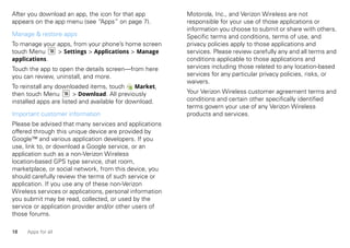 After you download an app, the icon for that app          Motorola, Inc., and Verizon Wireless are not
appears on the app menu (see “Apps” on page 7).           responsible for your use of those applications or
                                                          information you choose to submit or share with others.
Manage & restore apps                                     Specific terms and conditions, terms of use, and
To manage your apps, from your phone’s home screen        privacy policies apply to those applications and
touch Menu     > Settings > Applications > Manage         services. Please review carefully any and all terms and
applications.                                             conditions applicable to those applications and
Touch the app to open the details screen—from here        services including those related to any location-based
you can review, uninstall, and more.                      services for any particular privacy policies, risks, or
                                                          waivers.
To reinstall any downloaded items, touch       Market,
then touch Menu         > Download. All previously        Your Verizon Wireless customer agreement terms and
installed apps are listed and available for download.     conditions and certain other specifically identified
                                                          terms govern your use of any Verizon Wireless
Important customer information                            products and services.
Please be advised that many services and applications
offered through this unique device are provided by
Google™ and various application developers. If you
use, link to, or download a Google service, or an
application such as a non-Verizon Wireless
location-based GPS type service, chat room,
marketplace, or social network, from this device, you
should carefully review the terms of such service or
application. If you use any of these non-Verizon
Wireless services or applications, personal information
you submit may be read, collected, or used by the
service or application provider and/or other users of
those forums.

18   Apps for all
 