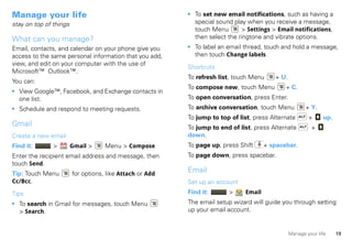 Manage your life                                          • To set new email notifications, such as having a
stay on top of things                                       special sound play when you receive a message,
                                                            touch Menu       > Settings > Email notifications,
What can you manage?                                        then select the ringtone and vibrate options.
Email, contacts, and calendar on your phone give you      • To label an email thread, touch and hold a message,
access to the same personal information that you add,       then touch Change labels.
view, and edit on your computer with the use of
                                                          Shortcuts
Microsoft™ Outlook™.
                                                          To refresh list, touch Menu    + U.
You can:
                                                          To compose new, touch Menu         + C.
• View Google™, Facebook, and Exchange contacts in
  one list.                                               To open conversation, press Enter.
• Schedule and respond to meeting requests.               To archive conversation, touch Menu          + Y.
                                                          To jump to top of list, press Alternate       +     up.
Gmail                                                     To jump to end of list, press Alternate        +
Create a new email                                        down.
Find it:       >        Gmail >     Menu > Compose        To page up, press Shift     + spacebar.
Enter the recipient email address and message, then       To page down, press spacebar.
touch Send.
Tip: Touch Menu         for options, like Attach or Add
                                                          Email
Cc/Bcc.                                                   Set up an account
Tips                                                      Find it:      >     Email

• To search in Gmail for messages, touch Menu             The email setup wizard will guide you through setting
  > Search.                                               up your email account.


                                                                                                Manage your life    19
 