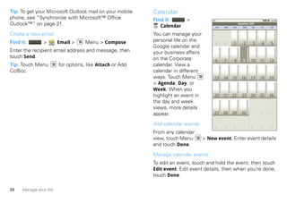 Tip: To get your Microsoft Outlook mail on your mobile     Calendar
phone, see “Synchronize with Microsoft™ Office             Find it:      >
Outlook™” on page 21.                                         Calendar
                                                                                                          September 2009
                                                                                        Sun   Mon   Tue       Wed    Thu   Fri   Sat


Create a new email                                         You can manage your
Find it:        >        Email >     Menu > Compose        personal life on the
                                                                                        30    31    1          2      3    4     5
                                                           Google calendar and
Enter the recipient email address and message, then        your business affairs
touch Send.                                                on the Corporate             6     7      8        9      10    11    12
Tip: Touch Menu          for options, like Attach or Add   calendar. View a
Cc/Bcc.                                                    calendar in different
                                                           ways: Touch Menu             13    14    15       16      17    18    19
                                                           > Agenda, Day, or
                                                           Week. When you
                                                           highlight an event in        20    21    22       23      24    25    26
                                                           the day and week
                                                           views, more details
                                                           appear.                      27    28    29       30       1    2     3

                                                           Add calendar events
                                                                                        4     5     6         7      8     9     10
                                                           From any calendar
                                                           view, touch Menu        > New event. Enter event details
                                                           and touch Done.

                                                           Manage calendar events
                                                           To edit an event, touch and hold the event, then touch
                                                           Edit event. Edit event details, then when you’re done,
                                                           touch Done.

20    Manage your life
 