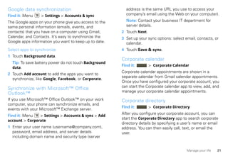 Google data synchronization                              address is the same URL you use to access your
Find it: Menu     > Settings > Accounts & sync           company’s email using the Web on your computer).

The Google apps on your phone give you access to the     Note: Contact your business IT department for
same personal information (emails, events, and           server details.
contacts) that you have on a computer using Gmail,     2 Touch Next.
Calendar, and Contacts. It’s easy to synchronize the   3 Set up your sync options: select email, contacts, or
Google apps information you want to keep up to date.     calendar.
Select apps to synchronize                             4 Touch Save & sync.
1 Touch Background data.
                                                       Corporate calendar
  Tip: To save battery power do not touch Background
                                                       Find it:        > Corporate Calendar
  data.
                                                       Corporate calendar appointments are shown in a
2 Touch Add account to add the apps you want to
                                                       separate calendar from Gmail calendar appointments.
  synchronize, like Google, Facebook, or Corporate.
                                                       Once you have configured your corporate account, you
                                                       can start the Corporate calendar app to view, add, and
Synchronize with Microsoft™ Office
                                                       manage your corporate calendar appointments.
Outlook™
If you use Microsoft™ Office Outlook™ on your work     Corporate directory
computer, your phone can synchronize emails, and
                                                       Find it:        > Corporate Directory
events with your Microsoft™ Exchange server.
                                                       After you configure your corporate account, you can
Find it: Menu   > Settings > Accounts & sync > Add
                                                       start the Corporate Directory app to search corporate
account > Corporate
                                                       directory details by specifying a user’s name or email
1 Enter your user name (username@company.com),         address. You can then easily call, text, or email the
  password, email address, and server details          user.
  including domain name and security type (server


                                                                                           Manage your life   21
 
