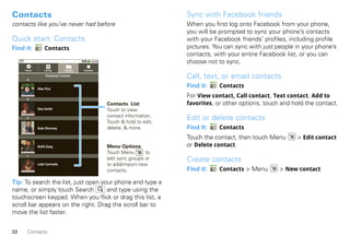Contacts                                                                         Sync with Facebook friends
contacts like you’ve never had before                                            When you first log onto Facebook from your phone,
                                                                                 you will be prompted to sync your phone’s contacts
Quick start: Contacts                                                            with your Facebook friends’ profiles, including profile
Find it:         Contacts                                                        pictures. You can sync with just people in your phone’s
                                                                                 contacts, with your entire Facebook list, or you can
                                                                                 choose not to sync.
     Phone       Call log         Contacts   Favorites


      A
                  Displaying 5 contacts
                                                                                 Call, text, or email contacts
             Alex Pico
                                                                                 Find it:    Contacts

      D
                                                                                 For View contact, Call contact, Text contact, Add to
                                                         Contacts List           favorites, or other options, touch and hold the contact.
             Dan Smith                                   Touch to view
                                                         contact information.
      K
                                                         Touch & hold to edit,
                                                                                 Edit or delete contacts
             Kate Shunney                                delete, & more.         Find it:    Contacts
                                                                                 Touch the contact, then touch Menu      > Edit contact
             Keith Zang                                  Menu Options            or Delete contact.
                                                         Touch Menu       to
      L
                                                         edit sync groups or     Create contacts
             Luke Carmody                                to add/import new
                                                         contacts.               Find it:    Contacts > Menu       > New contact

Tip: To search the list, just open your phone and type a
name, or simply touch Search         and type using the
touchscreen keypad. When you flick or drag this list, a
scroll bar appears on the right. Drag the scroll bar to
move the list faster.


22    Contacts
 