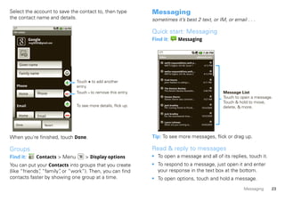 Select the account to save the contact to, then type                    Messaging
the contact name and details.                                           sometimes it’s best 2 text, or IM, or email . . .

 Edit contact                                                           Quick start: Messaging
                Google                                                  Find it:            Messaging
                mcg30203@gmail.com



                                                                           Inbox                              e@email.com

                                                                              weftl-request@lists.weft.o...
       Given name                                                             WEFTI Digest, Vol 40, Issue 1        4:12 PM

                                                                              wefta-request@lists.weft....
       Family name                                                            WEFTa Digest, Vol 34, Issue 2        4:12 PM

                                                                              Fred Vescio
                                       Touch + to add another                 John Haddon is calling t...         4:11 PM
    Phone                              entry.                                 The Kenton Review
                                                                              The Kenton Review Newslett...        3:40 PM
      Home            Phone            Touch - to remove this entry.                                                         Message List
                                                                              Steven Sherer
                                                                              Steven Sherer also commen...         9:57 AM
                                                                                                                             Touch to open a message.
                                                                                                                             Touch & hold to move,
    Email                              To see more details, flick up.         Jack bradley
                                                                              FW: Coming Home to Parad...        10/3/2009   delete, & more.
                                                                              Jack bradley
      Home            Email                                                   For the seventeenth time ...       10/3/2009

                                                                              Laura Lehman
   Done                     Revert                                            When are you coming to...          10/032009




When you’re finished, touch Done.                                       Tip: To see more messages, flick or drag up.

Groups                                                                  Read & reply to messages
Find it:             Contacts > Menu        > Display options           • To open a message and all of its replies, touch it.
You can put your Contacts into groups that you create                   • To respond to a message, just open it and enter
(like “friends” “family” or “work”). Then, you can find
              ,        ,                                                  your response in the text box at the bottom.
contacts faster by showing one group at a time.                         • To open options, touch and hold a message.
                                                                                                                                       Messaging    23
 