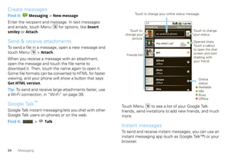 Create messages
                                                                 Touch to change your online status message.
Find it:    Messaging > New message
Enter the recipient and message. In text messages
and emails, touch Menu     for options, like Insert                       Friends list               b@gmail.com

smiley or Attach.                                             Touch to                                             Touch to change
                                                           change your              on android phone               your status.
                                                               picture.
Send & receive attachments                                                          Hey what’s up?
                                                                                                                   Opened chats.
                                                                                                                   Touch a callout
To send a file in a message, open a new message and                                                                to open the chat
touch Menu        > Attach.                                                         Jen                            screen and start
                                                           Friends list
                                                                                                                   chatting with
When you receive a message with an attachment,                                      Alfred                         your friend.
open the message and touch the file name to                                         offline

download it. Then, touch the name again to open it.                                 Alvin
Some file formats can be converted to HTML for faster                               offline

viewing, and your phone will show a button that says                                Anson                             Online
Get HTML version.                                                                   offline                           status:
                                                                                                                      Available
Tip: To send and receive large attachments faster, use                              Anu
                                                                                                                      Idle
a Wi-Fi connection, in “Wi-Fi” on page 39.                                                                            Busy
                                                                                                                      Offline
Google Talk™                                             Touch Menu       to see a list of your Google Talk
Google Talk instant messaging lets you chat with other   friends, send invitations to add new friends, and much
Google Talk users on phones or on the web.               more.
Find it:          >   Talk
                                                         Instant messages
                                                         To send and receive instant messages, you can use an
                                                         instant messaging app (such as Google Talk™) or your
                                                         browser.

24    Messaging
 