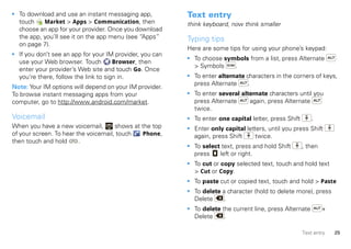 • To download and use an instant messaging app,           Text entry
  touch    Market > Apps > Communication, then            think keyboard, now think smaller
  choose an app for your provider. Once you download
  the app, you’ll see it on the app menu (see “Apps”      Typing tips
  on page 7).
                                                          Here are some tips for using your phone’s keypad:
• If you don’t see an app for your IM provider, you can
                                                          • To choose symbols from a list, press Alternate
  use your Web browser. Touch         Browser, then
                                                            > Symbols    .
  enter your provider’s Web site and touch Go. Once
  you’re there, follow the link to sign in.               • To enter alternate characters in the corners of keys,
                                                            press Alternate     .
Note: Your IM options will depend on your IM provider.
To browse instant messaging apps from your                • To enter several alternate characters until you
computer, go to http://www.android.com/market.              press Alternate     again, press Alternate
                                                            twice.
Voicemail                                                 • To enter one capital letter, press Shift       .
When you have a new voicemail,        shows at the top    • Enter only capital letters, until you press Shift
of your screen. To hear the voicemail, touch   Phone,       again, press Shift     twice.
then touch and hold      .
                                                          • To select text, press and hold Shift       , then
                                                            press    left or right.
                                                          • To cut or copy selected text, touch and hold text
                                                            > Cut or Copy.
                                                          • To paste cut or copied text, touch and hold > Paste
                                                          • To delete a character (hold to delete more), press
                                                            Delete     .
                                                          • To delete the current line, press Alternate         +
                                                            Delete     .

                                                                                                       Text entry   25
 