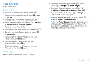 Tips & tricks                                              • To turn off automatic applications sync, touch
a few handy hints                                            Menu       > Settings > Accounts & sync.
                                                           • To turn off Bluetooth power, touch Menu
General tips                                                 > Settings > Wireless & networks > Bluetooth.
• To return to home screen, touch Home         .           • To turn off Wi-Fi, touch Menu  > Settings
• To see recently dialed numbers, touch        Phone         > Wireless & networks > Wi-Fi.
  > Call log.                                              • To add a Power Control widget, touch Menu
• To sleep/wake your phone, press Power         .            > Add > Widgets > Power Control.
• To set screen timeout, touch Menu   > Settings             Note: The Power Control widget is a simple way to
  > Sound & display > Screen timeout.                        enable/disable Wi-Fi, Bluetooth™ wireless, GPS,
                                                             Sync (turns on/off all active accounts, Google, and
• To search, touch Search      .
                                                             Exchange), and display brightness.
• To show last few apps, touch and hold Home           .
• To turn sound on/off, press and hold Power
  > Silent mode.
• To turn airplane mode on/off, press and hold
  Power       > Airplane mode.
• To go to the top of a list, press and hold
  Alternate     > Scroll      up.
• To go to the bottom of al list, press and hold
  Alternate     > Scroll    down.

Battery tips
Want to extend your battery life? Try these:


                                                                                                  Tips & tricks   27
 