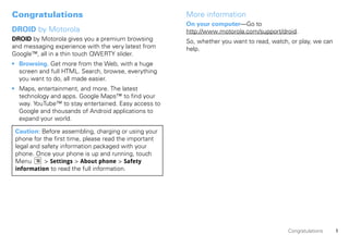 Congratulations                                        More information
                                                       On your computer—Go to
DROID by Motorola                                      http://www.motorola.com/support/droid.
DROID by Motorola gives you a premium browsing         So, whether you want to read, watch, or play, we can
and messaging experience with the very latest from     help.
Google™, all in a thin touch QWERTY slider.
• Browsing. Get more from the Web, with a huge
  screen and full HTML. Search, browse, everything
  you want to do, all made easier.
• Maps, entertainment, and more. The latest
  technology and apps. Google Maps™ to find your
  way. YouTube™ to stay entertained. Easy access to
  Google and thousands of Android applications to
  expand your world.

 Caution: Before assembling, charging or using your
 phone for the first time, please read the important
 legal and safety information packaged with your
 phone. Once your phone is up and running, touch
 Menu       > Settings > About phone > Safety
 information to read the full information.




                                                                                           Congratulations    1
 