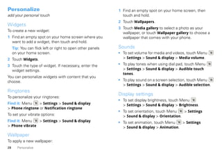 Personalize                                                  1 Find an empty spot on your home screen, then
add your personal touch                                        touch and hold.
                                                             2 Touch Wallpapers.
Widgets
                                                             3 Touch Media gallery to select a photo as your
To create a new widget:
                                                               wallpaper, or touch Wallpaper gallery to choose a
1 Find an empty spot on your home screen where you             wallpaper that comes with your phone.
  want to add a widget, then touch and hold.
     Tip: You can flick left or right to open other panels   Sounds
     on your home screen.                                    • To set volume for media and videos, touch Menu
2 Touch Widgets.                                               > Settings > Sound & display > Media volume.

3 Touch the type of widget. If necessary, enter the          • To play tones when using dial pad, touch Menu
  widget settings.                                             > Settings > Sound & display > Audible touch
                                                               tones.
You can personalize widgets with content that you
choose.                                                      • To play sound on a screen selection, touch Menu
                                                               > Settings > Sound & display > Audible selection.
Ringtones
                                                             Display settings
To personalize your ringtones:
                                                             • To set display brightness, touch Menu
Find it: Menu    > Settings > Sound & display                  > Settings > Sound & display > Brightness.
> Phone ringtone or Notification ringtone
                                                             • To set orientation, touch Menu   > Settings
To set your vibrate options:                                   > Sound & display > Orientation.
Find it: Menu   > Settings > Sound & display                 • To set animation, touch Menu   > Settings
> Phone vibrate                                                > Sound & display > Animation.

Wallpaper
To apply a new wallpaper:
28      Personalize
 