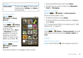 options                                                 1 Touch and hold a photo, then touch Share.
 Focus mode        Choose from Auto (for best overall    2 Choose how you want to share—like Bluetooth,
                   image quality), Infinity, and Macro     Email, or Messaging.
                   (for close-ups).
                                                         Manage your photos
                                                         Find it:      >      Gallery > Camera pictures
View your photos
                                                         Touch and hold a photo, then:
Find it:       >
    Gallery > Camera          Camera pictures            • To delete the photo, touch Delete.
pictures                                                 • To set the photo as a contact picture or wallpaper,
Play a slideshow                                           touch Set as.
Touch         >     Gallery                              Tip: To copy photos to/from a computer, go to “USB
> Camera pictures, touch                                 drag & drop” on page 40.
a picture, then
                                                         Edit your photos
touch Menu        > More
> Slideshow to start a                                   Touch         >     Gallery > Camera pictures, touch &
slideshow. To stop the                                   hold picture, then touch and hold Rotate, Delete, or
slideshow, touch the                                     Crop.
display. To return to the
gallery, touch Back     .                                Videos
Share your photo gallery                                 Record & share videos

Find it:       >                                         Find it: Press Camera     , then drag the switch up.
    Gallery > Camera
pictures
To send your photo in a message or post it online:

                                                                                             Photos & videos     31
 