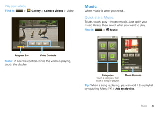 Play your videos                                            Music
Find it:          >       Gallery > Camera videos > video   when music is what you need...

                                                            Quick start: Music
                                                            Touch, touch, play—instant music. Just open your
                                                            music library, then select what you want to play.
                                                            Find it:                 >     Music

                                                                         Music




      00:01                                      00:34
                                                                                 Artists   Albums




           Progress Bar         Video Controls
                                                                                 Songs     Playlists          Bigfoot
Note: To see the controls while the video is playing,                                                         Live (EP)

touch the display.                                                                                            The Beautiful Stepdown


                                                                                                       0:53                            6:19




                                                                             Categories                        Music Controls
                                                                        Touch a category, then
                                                                       touch a song or playlist.

                                                            Tip: When a song is playing, you can add it to a playlist
                                                            by touching Menu      > Add to playlist.




                                                                                                                                          Music   33
 