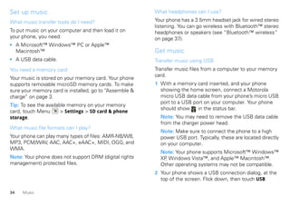 Set up music                                            What headphones can I use?

What music transfer tools do I need?                    Your phone has a 3.5mm headset jack for wired stereo
                                                        listening. You can go wireless with Bluetooth™ stereo
To put music on your computer and then load it on       headphones or speakers (see “Bluetooth™ wireless”
your phone, you need:                                   on page 37).
• A Microsoft™ Windows™ PC or Apple™
  Macintosh™                                            Get music
• A USB data cable.                                     Transfer music using USB
You need a memory card                                  Transfer music files from a computer to your memory
                                                        card.
Your music is stored on your memory card. Your phone
supports removable microSD memory cards. To make        1 With a memory card inserted, and your phone
sure your memory card is installed, go to “Assemble &     showing the home screen, connect a Motorola
charge” on page 3.                                        micro USB data cable from your phone’s micro USB
                                                          port to a USB port on your computer. Your phone
Tip: To see the available memory on your memory
                                                          should show     in the status bar.
card, touch Menu       > Settings > SD card & phone
storage.                                                  Note: You may need to remove the USB data cable
                                                          from the charger power head.
What music file formats can I play?
                                                          Note: Make sure to connect the phone to a high
Your phone can play many types of files: AMR-NB/WB,       power USB port. Typically, these are located directly
MP3, PCM/WAV, AAC, AAC+, eAAC+, MIDI, OGG, and            on your computer.
WMA.
                                                          Note: Your phone supports Microsoft™ Windows™
Note: Your phone does not support DRM (digital rights     XP Windows Vista™, and Apple™ Macintosh™.
                                                            ,
management) protected files.                              Other operating systems may not be compatible.
                                                        2 Your phone shows a USB connection dialog, at the
                                                          top of the screen. Flick down, then touch USB

34   Music
 