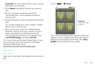 connection. You can’t use the files on your memory    Find it:            >    Music
  card while it is connected.
3 Touch Mount (if asked) to connect your memory                Music

  card.
4 On your computer, locate and click on the
  “Removable Disk” icon to access the phone’s
  memory card.
                                                                       Artists     Albums
5 Drag and drop your music to a folder on the memory
                                                                                              Categories
  card.                                                                                       Touch to list songs
  Tip: To help manage your music, create a “Music”                                            or playlists.
  folder on your memory card.
6 When you’re done, select the “Safely Remove                          Songs      Playlists
  Hardware” feature to on your computer. On your
  phone, drag down the notification panel (see
  “Phone status & notifications” on page 8), touch      Your music is stored by artists, albums, songs, and
  Turn off USB storage, and select Turn off.            playlists. Touch a category, then touch the song or
Tip: You can also use Windows Media Player to sync      playlist you want to play. Touch Menu      > Party
music from your PC to your phone. To download           shuffle to randomly play all your songs.
Windows Media Player, go to
http://www.microsoft.com/windowsmedia.

Play music
Music library
Open your music library, then select what you want to
play.

                                                                                                         Music      35
 