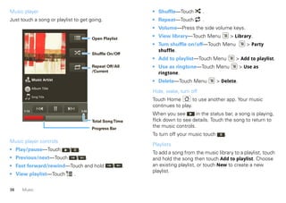 Music player                                                            • Shuffle—Touch        .
Just touch a song or playlist to get going.                             • Repeat—Touch         .
                                                                        • Volume—Press the side volume keys.

                                                   Open Playlist
                                                                        • View library—Touch Menu             > Library.
                                                                        • Turn shuffle on/off—Touch Menu              > Party
                                                                          shuffle.
                                                   Shuffle On/Off
                                                                        • Add to playlist—Touch Menu            > Add to playlist.
                                                   Repeat Off/All       • Use as ringtone—Touch Menu               > Use as
                                                   /Current               ringtone.
             Music Artist                                               • Delete—Touch Menu            > Delete.
             Album Title
                                                                        Hide, wake, turn off
             Song Title
                                                                        Touch Home         to use another app. Your music
                                                                        continues to play.
      1:14                                  3:45
                                                                        When you see       in the status bar, a song is playing,
                                                   Total Song Time      flick down to see details. Touch the song to return to
                                                   Progress Bar
                                                                        the music controls.
                                                                        To turn off your music touch      .
Music player controls
                                                                        Playlists
• Play/pause—Touch          /           .
                                                                        To add a song from the music library to a playlist, touch
• Previous/next—Touch               /          .                        and hold the song then touch Add to playlist. Choose
• Fast forward/rewind—Touch and hold                         /      .   an existing playlist, or touch New to create a new
                                                                        playlist.
• View playlist—Touch           .


36   Music
 