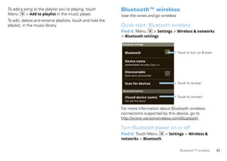 To add a song to the playlist you’re playing, touch        Bluetooth™ wireless
Menu      > Add to playlist in the music player.           lose the wires and go wireless
To edit, delete and rename playlists, touch and hold the
playlist, in the music library.                            Quick start: Bluetooth wireless
                                                           Find it: Menu     > Settings > Wireless & networks
                                                           > Bluetooth settings
                                                           Bluetooth settings


                                                             Bluetooth                        Touch to turn on & scan.

                                                             Device name
                                                             (#########) 38.4 MHz Class 1.5


                                                             Discoverable
                                                             Make device discoverable


                                                             Scan for devices                 Touch to re-scan.

                                                            Bluetooth devices

                                                             (found device name)              Touch to connect.
                                                             Pair with this device


                                                           For more information about Bluetooth wireless
                                                           connections supported by this device, go to
                                                           http://www.verizonwireless.com/bluetooth.

                                                           Turn Bluetooth power on or off
                                                           Find it: Touch Menu   > Settings > Wireless &
                                                           networks > Bluetooth.


                                                                                               Bluetooth™ wireless       37
 