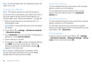 Note: To extend battery life, turn Bluetooth power off    Reconnect devices
when not in use.                                          To automatically reconnect your phone with a paired
                                                          device, simply turn on the device.
Connect new devices
                                                          To manually reconnect your phone with a paired
Note: This feature requires an optional accessory.
                                                          device, touch the device name in the Bluetooth
To connect with a new device, you need to pair with it.   devices list.
You only need to do this once for each device—to
connect again, see “Reconnect devices” on page 38.        Disconnect devices
1 Make sure the device you are pairing with is in         To automatically disconnect your phone from a paired
  discoverable mode.                                      device, simply turn off the device.
     Note: Refer to the guide that came with the device   To manually disconnect your phone from a paired
     for details.                                         device, touch the device name in the devices list, then
2 Touch Menu      > Settings > Wireless & networks        touch Menu      > Disconnect.
  > Bluetooth settings.
                                                          Edit properties
3 Touch Bluetooth to turn on and scan. If Bluetooth is
                                                          To edit the device name, touch Menu    > Settings
  already on, touch Scan for devices.
                                                          > Wireless & networks > Bluetooth settings > Device
4 Touch a device to connect.                              name. Enter a name and touch OK.
5 If necessary, touch OK, or enter the device passkey
  (like 0000) to connect to the device. When the
  device is connected, the Bluetooth indicator
  appears in the status bar.
Note: Using a mobile device or accessory while
driving may cause distraction and may be illegal.
Always obey the laws and drive safely.


38     Bluetooth™ wireless
 
