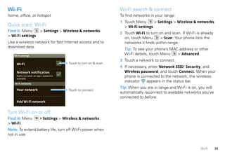 Wi-Fi                                                               Wi-Fi search & connect
home, office, or hotspot                                            To find networks in your range:
                                                                    1 Touch Menu        > Settings > Wireless & networks
Quick start: Wi-Fi                                                    > Wi-Fi settings.
Find it: Menu             > Settings > Wireless & networks
                                                                    2 Touch Wi-Fi to turn on and scan. If Wi-Fi is already
> Wi-Fi settings
                                                                      on, touch Menu       > Scan. Your phone lists the
Use a wireless network for fast Internet access and to                networks it finds within range.
download data.
                                                                      Tip: To see your phone’s MAC address or other
   Wi-Fi settings
                                                                      Wi-Fi details, touch Menu   > Advanced.
                                                                    3 Touch a network to connect.
     Wi-Fi                               Touch to turn on & scan.
                                                                    4 If necessary, enter Network SSID, Security, and
     Network notification                                             Wireless password, and touch Connect. When your
     Notify me when an open network is
     available
                                                                      phone is connected to the network, the wireless
                                                                      indicator    appears in the status bar.
    Wi-Fi networks
                                                                    Tip: When you are in range and Wi-Fi is on, you will
     Your network                        Touch to connect.
                                                                    automatically reconnect to available networks you’ve
                                                                    connected to before.
     Add Wi-Fi network


Turn Wi-Fi on or off
Find it: Menu             > Settings > Wireless & networks
> Wi-Fi.
Note: To extend battery life, turn off Wi-Fi power when
not in use.


                                                                                                                  Wi-Fi      39
 
