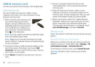 USB & memory card                                            4 On your computer, locate and click on the
connect your phone and computer, then drag & drop              “Removable Disk” icon to access the phone’s
                                                               memory card.
USB drag & drop                                              5 Drag and drop your pictures, videos, music,
You can transfer your pictures, videos, music,                 ringtones, and more, to the phone folder on the
ringtones, and more, from your computer to your                memory card. To help manage your files, you can
phone’s memory card.                                           create more folders inside your phone folder.
1 With a memory card inserted, and                           6 When you’re done, select the “Safely Remove
  your phone showing the home                                  Hardware” feature to on your computer. On your
  screen, connect a Motorola micro                             phone, drag down the notification panel (see
  USB data cable from your phone’s                             “Phone status & notifications” on page 8), touch
  micro USB port to a USB port on                              Turn off USB storage, and select Turn off.
  your computer. Your phone should
  show     in the status bar.                                Memory card
     Note: You may need to remove the USB data cable         Note: You need to install the memory card to use your
     from the charger power head.                            phone.

     Note: Make sure to connect the phone to a high          Remove or format your memory card
     power USB port. Typically, these are located directly   Before you remove or format your memory card you
     on your computer.                                       need to unmount it. Touch Menu    > Settings > SD
2 Your phone shows a USB connection dialog, at the           card & phone storage > Unmount SD card.
  top of the screen. Flick down, then touch USB              To format your memory card, touch Format SD card.
  connected. You can’t use the files on your memory
  card while it is connected.                                Warning: All data on your memory card will be
                                                             deleted.
3 Touch Mount (if asked) to connect your memory
  card.


40      USB & memory card
 