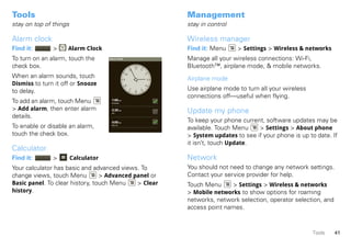 Tools                                                  Management
stay on top of things                                  stay in control

Alarm clock                                            Wireless manager
Find it:       >     Alarm Clock                       Find it: Menu     > Settings > Wireless & networks
To turn on an alarm, touch the       Alarm Clock       Manage all your wireless connections: Wi-Fi,
check box.                                             Bluetooth™, airplane mode, & mobile networks.
When an alarm sounds, touch                            Airplane mode
Dismiss to turn it off or Snooze
to delay.                                              Use airplane mode to turn all your wireless
                                                       connections off—useful when flying.
To add an alarm, touch Menu           1:00 PM
                                      every day



> Add alarm, then enter alarm         3:30 PM
                                                       Update my phone
                                      Tue

details.
                                      4:00 PM          To keep your phone current, software updates may be
To enable or disable an alarm,        Mon, Fri

                                                       available. Touch Menu    > Settings > About phone
touch the check box.                                   > System updates to see if your phone is up to date. If
                                                       it isn’t, touch Update.
Calculator
Find it:       >        Calculator                     Network
Your calculator has basic and advanced views. To       You should not need to change any network settings.
change views, touch Menu         > Advanced panel or   Contact your service provider for help.
Basic panel. To clear history, touch Menu    > Clear   Touch Menu     > Settings > Wireless & networks
history.                                               > Mobile networks to show options for roaming
                                                       networks, network selection, operator selection, and
                                                       access point names.



                                                                                                     Tools    41
 