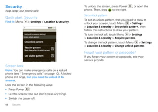 Security                                                 To unlock the screen, press Power     , or open the
help keep your phone safe                                phone. Then, drag     to the right.

                                                         Set unlock pattern
Quick start: Security
                                                         To set an unlock pattern, that you need to draw to
Find it: Menu         > Settings > Location & security
                                                         unlock your screen, touch Menu       > Settings
                                                         > Location & security > Set unlock pattern, then
                security settings                        follow the instructions to draw your pattern.
                 (uncheck to conserve battery)           To turn the lock off, touch Menu   > Settings
                Screen unlock pattern
                                                         > Location & security > Require pattern.
                 Set unlock pattern                      To change the lock pattern, touch Menu   > Settings
                                                         > Location & security > Change unlock pattern.
                 Require pattern
                 Must draw pattern to unlock screen
                                                         Forgot your pattern or passcode?
                 Use visible pattern                     If you forget your pattern or passcode, see your
                                                         service provider.
                 U          il f db k
Screen lock
Note: You can make emergency calls on a locked
phone (see “Emergency calls” on page 10). A locked
phone still rings, but you need to unlock it to
answer.
Lock the screen in the following ways:
• Press Power          .
• Let the screen time out (don’t press anything).
• Switch the power off.

42   Security
 