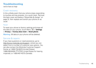 Troubleshooting
we’re here to help

Crash recovery
In the unlikely event that your phone stops responding
to touches and key presses, try a quick reset. Remove
the back cover and battery (“Assemble & charge” on
page 3), then replace and switch your phone on as
usual.

Reset
To reset your phone to factory settings and erase all
the data on your phone, touch Menu       > Settings
> Privacy > Factory data reset > Reset phone.
Warning: All data on your phone will be deleted.

Service & repairs
If you have questions or need assistance, go to
http://www.motorola.com/support, where you can
select from a number of customer care options. You
can also contact the Motorola Customer Support
Center at 1-800-734-5870 (United States),
1-888-390-6456 (TTY/TDD United States for hearing
impaired), or 1-800-461-4575 (Canada).




                                                         Troubleshooting   43
 