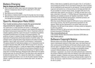 Battery Charging                                                                        Before a mobile device is available for sale to the public in the U.S. and Canada, it
                                                                                        must be tested and certified to the FCC and Industry Canada that it does not exceed
Notes for charging your phone’s battery:
Battery Charging




• When charging your battery, keep it near room temperature. Never expose               the limit established by each government for safe exposure. The tests are performed
  batteries to temperatures below 0°C (32°F) or above 45°C (113°F) when                 in positions and locations (e.g., at the ear and worn on the body) submitted to the
  charging.                                                                             FCC and available for review by Industry Canada. The highest SAR value for this
• New batteries are not fully charged.                                                  mobile device when tested for use at the ear is 1.49 W/kg, and when worn on the
• New batteries or batteries stored for a long time may take more time to charge.       body, as described in this guide, is 1.50 W/kg. Body-worn measurements can differ,
• Motorola batteries and charging systems have circuitry that protects the battery      depending upon available accessories and regulatory requirements. The SAR
  from damage from overcharging.                                                        information includes the Motorola testing protocol, assessment procedure, and
                                                                                        measurement uncertainty range for this product.
Specific Absorption Rate (IEEE)
SAR (IEEE)
                                                                                        While there may be differences between the SAR levels of various mobile devices
                                                                                        and at various positions, they meet the governmental requirements for safe
Your model wireless phone meets the governmental                                        exposure. Please note that improvements to this product model could cause
requirements for exposure to radio waves.                                               differences in the SAR value for later products; in all cases, products are designed to
Your mobile device is a radio transmitter and receiver. It is designed and              be within the guidelines.
manufactured to not exceed limits for exposure to radio frequency (RF) energy set by    Additional information on SAR can be found on the Cellular Telecommunications
the Federal Communications Commission (FCC) of the U.S. Government and by the           & Internet Association (CTIA) Web site:
Canadian regulatory authorities. These limits are part of comprehensive guidelines      http://www.phonefacts.net
and establish permitted levels of RF energy for the general population. The             or the Canadian Wireless Telecommunications Association (CWTA) Web site:
guidelines are based on standards that were developed by independent scientific         http://www.cwta.ca
organizations through periodic and thorough evaluation of scientific studies. The
standards include a substantial safety margin designed for the safety of all persons,   Software Copyright Notice
regardless of age or health, and to account for any variations in measurements.         Motorola products may include copyrighted Motorola and third-party software
                                                                                        Software Copyright Notice




The exposure standard for mobile devices employs a unit of measurement known as         stored in semiconductor memories or other media. Laws in the United States and
the Specific Absorption Rate (SAR). The IEEE SAR limit set by the FCC and by the        other countries preserve for Motorola and third-party software providers certain
Canadian regulatory authorities is 1.6 watts per kilogram (W/kg), averaged over one     exclusive rights for copyrighted software, such as the exclusive rights to distribute
gram of tissue. Tests for SAR are conducted using procedures accepted by the FCC        or reproduce the copyrighted software. Accordingly, any copyrighted software
and by Industry Canada with the mobile device transmitting at its highest certified     contained in Motorola products may not be modified, reverse-engineered,
power level in all tested frequencies. Although the SAR is determined at the highest    distributed, or reproduced in any manner to the extent allowed by law. Furthermore,
certified power level, the actual SAR level of the mobile device while operating can    the purchase of Motorola products shall not be deemed to grant either directly or by
be below the maximum value. This is because the mobile device is designed to            implication, estoppel, or otherwise, any license under the copyrights, patents, or
operate at multiple power levels so as to use only the power required to reach the      patent applications of Motorola or any third-party software provider, except for the
network. In general, the closer you are to a wireless base station, the lower the       normal, non-exclusive, royalty-free license to use that arises by operation of law in
power output.                                                                           the sale of a product.
                                                                                                                                                                            45
 