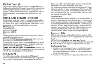 Content Copyright                                                                       Defense policy and the Federal Radio Navigation Plan. These changes may affect
                                                                                        the performance of location technology on your mobile device.
The unauthorized copying of copyrighted materials is contrary to the provisions of
Content Copyright




the Copyright Laws of the United States and other countries. This device is intended    Your mobile device can also use Assisted Global Positioning System (AGPS), which
solely for copying non-copyrighted materials, materials in which you own the            obtains information from the cellular network to improve GPS performance. AGPS
copyright, or materials which you are authorized or legally permitted to copy. If you   uses your wireless service provider's network and therefore airtime, data charges,
are uncertain about your right to copy any material, please contact your legal          and/or additional charges may apply in accordance with your service plan. Contact
advisor.                                                                                your wireless service provider for details.
                                                                                        Your Location
Open Source Software Information                                                        Location-based information includes information that can be used to determine the
For instructions on how to obtain a copy of any source code being made publicly
OSS Information

                                                                                        approximate location of a mobile device. Mobile phones which are connected to a
available by Motorola related to software used in this Motorola mobile device, you      wireless network transmit location-based information. Devices enabled with GPS or
may send your request in writing to the address below. Please make sure that the        AGPS technology also transmit location-based information. Additionally, if you use
request includes the model number and the software version number.                      applications that require location-based information (e.g. driving directions), such
MOTOROLA, INC.                                                                          applications transmit location-based information. This location-based information
OSS Management                                                                          may be shared with third parties, including your wireless service provider,
600 North US Hwy 45                                                                     applications providers, Motorola, and other third parties providing services.
Libertyville, IL 60048
USA                                                                                     Emergency Calls
The Motorola website opensource.motorola.com also contains information                  When you make an emergency call, the cellular network may activate the AGPS
regarding Motorola's use of open source.                                                technology in your mobile device to tell the emergency responders your approximate
Motorola has created the opensource.motorola.com website to serve as a                  location.
portal for interaction with the software community-at-large.                            AGPS has limitations and might not work in your area. Therefore:
To view additional information regarding licenses, acknowledgments and required         • Always tell the emergency responder your location to the best of your ability; and
copyright notices for open source packages used in this Motorola mobile device,         • Remain on the phone for as long as the emergency responder instructs you.
please press Menu Key > Settings > About Phone                                          Performance Tips
> Legal information > Open source licenses. In addition, this                           • Go outside and away from underground locations, covered vehicles, structures
Motorola device may include self-contained applications that present supplemental         with metal or concrete roofs, tall buildings, and foliage. Indoor performance
notices for open source packages used in those applications.                              might improve if you move closer to windows, but some window sun shielding
                                                                                          films can block satellite signals.
GPS & AGPS                                                                              • Move away from radios, entertainment equipment, and other electronic devices.
Your mobile device can use Global Positioning System (GPS) signals for
GPS & AGPS




location-based applications. GPS uses satellites controlled by the U.S. government
that are subject to changes implemented in accordance with the Department of

46
 