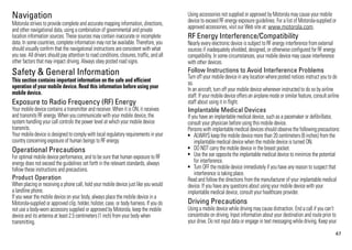 Navigation                                                                                 Using accessories not supplied or approved by Motorola may cause your mobile
                                                                                           device to exceed RF energy exposure guidelines. For a list of Motorola-supplied or
Motorola strives to provide complete and accurate mapping information, directions,
Navigation




and other navigational data, using a combination of governmental and private               approved accessories, visit our Web site at: www.motorola.com.
location information sources. These sources may contain inaccurate or incomplete           RF Energy Interference/Compatibility
data. In some countries, complete information may not be available. Therefore, you         Nearly every electronic device is subject to RF energy interference from external
should visually confirm that the navigational instructions are consistent with what        sources if inadequately shielded, designed, or otherwise configured for RF energy
you see. All drivers should pay attention to road conditions, closures, traffic, and all   compatibility. In some circumstances, your mobile device may cause interference
other factors that may impact driving. Always obey posted road signs.                      with other devices.
Safety & General Information                                                               Follow Instructions to Avoid Interference Problems
                                                                                           Turn off your mobile device in any location where posted notices instruct you to do
This section contains important information on the safe and efficient
Safety Information


                                                                                           so.
operation of your mobile device. Read this information before using your                   In an aircraft, turn off your mobile device whenever instructed to do so by airline
mobile device.                                                                             staff. If your mobile device offers an airplane mode or similar feature, consult airline
Exposure to Radio Frequency (RF) Energy                                                    staff about using it in flight.
Your mobile device contains a transmitter and receiver. When it is ON, it receives         Implantable Medical Devices
and transmits RF energy. When you communicate with your mobile device, the                 If you have an implantable medical device, such as a pacemaker or defibrillator,
system handling your call controls the power level at which your mobile device             consult your physician before using this mobile device.
transmits.                                                                                 Persons with implantable medical devices should observe the following precautions:
Your mobile device is designed to comply with local regulatory requirements in your        • ALWAYS keep the mobile device more than 20 centimeters (8 inches) from the
country concerning exposure of human beings to RF energy.                                      implantable medical device when the mobile device is turned ON.
Operational Precautions                                                                    • DO NOT carry the mobile device in the breast pocket.
For optimal mobile device performance, and to be sure that human exposure to RF            • Use the ear opposite the implantable medical device to minimize the potential
energy does not exceed the guidelines set forth in the relevant standards, always              for interference.
follow these instructions and precautions.                                                 • Turn OFF the mobile device immediately if you have any reason to suspect that
                                                                                               interference is taking place.
Product Operation                                                                          Read and follow the directions from the manufacturer of your implantable medical
When placing or receiving a phone call, hold your mobile device just like you would        device. If you have any questions about using your mobile device with your
a landline phone.                                                                          implantable medical device, consult your healthcare provider.
If you wear the mobile device on your body, always place the mobile device in a
Motorola-supplied or approved clip, holder, holster, case, or body harness. If you do      Driving Precautions
not use a body-worn accessory supplied or approved by Motorola, keep the mobile            Using a mobile device while driving may cause distraction. End a call if you can’t
device and its antenna at least 2.5 centimeters (1 inch) from your body when               concentrate on driving. Input information about your destination and route prior to
transmitting.                                                                              your drive. Do not input data or engage in text messaging while driving. Keep your
                                                                                                                                                                                47
 