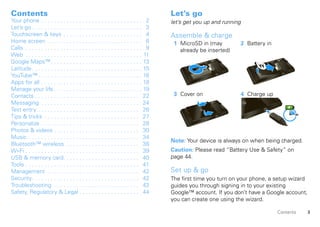 Contents                                                                            Let’s go
Your phone . . . . . . . . . . . . . . . . . . . . . . . . . . . . . . . . 2        let’s get you up and running
Let’s go . . . . . . . . . . . . . . . . . . . . . . . . . . . . . . . . . . . 3
Touchscreen & keys . . . . . . . . . . . . . . . . . . . . . . . . . 4              Assemble & charge
Home screen . . . . . . . . . . . . . . . . . . . . . . . . . . . . . . 6            1 MicroSD in (may             2 Battery in
Calls . . . . . . . . . . . . . . . . . . . . . . . . . . . . . . . . . . . . . 9      already be inserted)
Web . . . . . . . . . . . . . . . . . . . . . . . . . . . . . . . . . . . . . 11
Google Maps™ . . . . . . . . . . . . . . . . . . . . . . . . . . . . . 13
Latitude. . . . . . . . . . . . . . . . . . . . . . . . . . . . . . . . . . . 15
YouTube™ . . . . . . . . . . . . . . . . . . . . . . . . . . . . . . . . . 16
Apps for all . . . . . . . . . . . . . . . . . . . . . . . . . . . . . . . . 18
Manage your life . . . . . . . . . . . . . . . . . . . . . . . . . . . . 19
Contacts . . . . . . . . . . . . . . . . . . . . . . . . . . . . . . . . . 22        3 Cover on                    4 Charge up
Messaging . . . . . . . . . . . . . . . . . . . . . . . . . . . . . . . 24
Text entry . . . . . . . . . . . . . . . . . . . . . . . . . . . . . . . . 26
                                                                                                                                         3H
Tips & tricks . . . . . . . . . . . . . . . . . . . . . . . . . . . . . . 27
Personalize . . . . . . . . . . . . . . . . . . . . . . . . . . . . . . . 28
Photos & videos . . . . . . . . . . . . . . . . . . . . . . . . . . . 30
Music . . . . . . . . . . . . . . . . . . . . . . . . . . . . . . . . . . . 34
                                                                                    Note: Your device is always on when being charged.
Bluetooth™ wireless . . . . . . . . . . . . . . . . . . . . . . . 38
Wi-Fi . . . . . . . . . . . . . . . . . . . . . . . . . . . . . . . . . . . . 39    Caution: Please read “Battery Use & Safety” on
USB & memory card. . . . . . . . . . . . . . . . . . . . . . . . 40                 page 44.
Tools . . . . . . . . . . . . . . . . . . . . . . . . . . . . . . . . . . . . 41
Management . . . . . . . . . . . . . . . . . . . . . . . . . . . . . 42             Set up & go
Security. . . . . . . . . . . . . . . . . . . . . . . . . . . . . . . . . . 42      The first time you turn on your phone, a setup wizard
Troubleshooting . . . . . . . . . . . . . . . . . . . . . . . . . . . 43            guides you through signing in to your existing
Safety, Regulatory & Legal . . . . . . . . . . . . . . . . . . . 44                 Google™ account. If you don’t have a Google account,
                                                                                    you can create one using the wizard.

                                                                                                                                  Contents    3
 