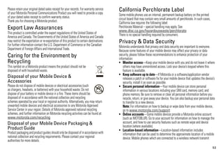 Please retain your original dated sales receipt for your records. For warranty service
of your Motorola Personal Communications Product you will need to provide a copy
                                                                                          California Perchlorate Label
                                                                                          Some mobile phones use an internal, permanent backup battery on the printed
                                                                                          Perchlorate Label


of your dated sales receipt to confirm warranty status.                                   circuit board that may contain very small amounts of perchlorate. In such cases,
Thank you for choosing a Motorola product.                                                California law requires the following label:
Export Law Assurances                                                                     Perchlorate Material – special handling may apply. See
                                                                                          www.dtsc.ca.gov/hazardouswaste/perchlorate
This product is controlled under the export regulations of the United States of
Export Law


                                                                                          There is no special handling required by consumers.
America and Canada. The Governments of the United States of America and Canada
may restrict the exportation or re-exportation of this product to certain destinations.
For further information contact the U.S. Department of Commerce or the Canadian
                                                                                          Privacy & Data Security
                                                                                          Motorola understands that privacy and data security are important to everyone.
                                                                                          Privacy & Data Security


Department of Foreign Affairs and International Trade.                                    Because some features of your mobile device may affect your privacy or data
Caring for the Environment by                                                             security, please follow these recommendations to enhance protection of your
                                                                                          information:
Recycling                                                                                 • Monitor access—Keep your mobile device with you and do not leave it where
This symbol on a Motorola product means the product should not be
Recycling Information
                                                                                              others may have unmonitored access. Lock your device’s keypad where this
disposed of with household waste.                                                             feature is available.
                                                                                          • Keep software up to date—If Motorola or a software/application vendor
Disposal of your Mobile Device &                                                              releases a patch or software fix for your mobile device that updates the device’s
Accessories                                                                                   security, install it as soon as possible.
Please do not dispose of mobile devices or electrical accessories (such                   • Secure personal information—Your mobile device can store personal
as chargers, headsets, or batteries) with your household waste. Do not       032376o
                                                                                              information in various locations including your SIM card, memory card, and
dispose of your battery or mobile device in a fire. These items should be                     phone memory. Be sure to remove or clear all personal information before you
disposed of in accordance with the national collection and recycling                          recycle, return, or give away your device. You can also backup your personal data
schemes operated by your local or regional authority. Alternatively, you may return           to transfer to a new device.
unwanted mobile devices and electrical accessories to any Motorola Approved                   Note: For information on how to backup or wipe data from your mobile device,
Service Center in your region. Details of Motorola approved national recycling                go to www.motorola.com/support
schemes, and further information on Motorola recycling activities can be found at:        • Online accounts—Some mobile devices provide a Motorola online account
www.motorola.com/recycling                                                                    (such as MOTOBLUR). Go to your account for information on how to manage the
Disposal of your Mobile Device Packaging &                                                    account, and how to use security features such as remote wipe and device
                                                                                              location (where available).
Product Guide                                                                             • Location-based information—Location-based information includes
Product packaging and product guides should only be disposed of in accordance with            information that can be used to determine the approximate location of a mobile
national collection and recycling requirements. Please contact your regional                  device. Mobile phones which are connected to a wireless network transmit
authorities for more details.
                                                                                                                                                                             53
 
