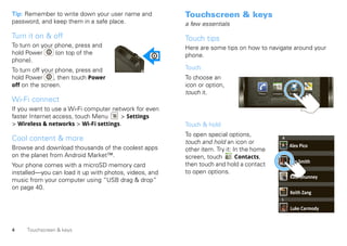 Tip: Remember to write down your user name and          Touchscreen & keys
password, and keep them in a safe place.                a few essentials

Turn it on & off                                        Touch tips
To turn on your phone, press and                        Here are some tips on how to navigate around your
hold Power      (on top of the                          phone.
phone).
To turn off your phone, press and                       Touch
hold Power      , then touch Power                      To choose an
off on the screen.                                      icon or option,
                                                        touch it.                   Phone   Contacts       Browser   Maps

Wi-Fi connect
If you want to use a Wi-Fi computer network for even
faster Internet access, touch Menu     > Settings
> Wireless & networks > Wi-Fi settings.                 Touch & hold
                                                        To open special options,
Cool content & more                                     touch and hold an icon or
                                                                                                       A

Browse and download thousands of the coolest apps                                                          Alex Pico
                                                        other item. Try it: In the home
                                                                                                       L
on the planet from Android Market™.                     screen, touch        Contacts,
                                                                                                           Dan Smith
Your phone comes with a microSD memory card             then touch and hold a contact
                                                                                                   M
installed—you can load it up with photos, videos, and   to open options.
                                                                                                           Kate Shunney
music from your computer using “USB drag & drop”
on page 40.
                                                                                                           Keith Zang
                                                                                                   L

                                                                                                           Luke Carmody


4    Touchscreen & keys
 