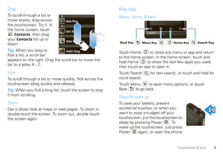 Drag                                                         Key tips
To scroll through a list or     A                            Menu, home, & back
move slowly, drag across            Alex Pico
the touchscreen. Try it: In     D
the home screen, touch              Dan Smith
    Contacts, then drag         K
your Contacts list up or            Kate Shunney             Back Key    Menu Key           Home Key       Search Key
down.
Tip: When you drag or             Keith Zang                 Touch Home        to close any menu or app and return
flick a list, a scroll bar
                                                             to the home screen. In the home screen, touch and
appears on the right. Drag the scroll bar to move the
                                                             hold Home       to show the last few apps you used,
list to a letter A - Z.
                                                             then touch an app to open it.
Flick                                                        Touch Search      for text search, or touch and hold for
To scroll through a list or move quickly, flick across the   voice search.
touchscreen (drag quickly and release).                      Touch Menu     to open menu options, or touch
Tip: When you flick a long list, touch the screen to stop    Back    to go back.
it from scrolling.
                                                             Sleep & wake up
Zoom                                                         To save your battery, prevent
Get a closer look at maps or web pages. To zoom in,          accidental touches, or when you
double-touch the screen. To zoom out, double touch           want to wipe smudges off your
the screen again.                                            touchscreen, put the touchscreen to
                                                             sleep by pressing Power      . To
                                                             wake up the touchscreen, just press
                                                             Power      again, or open the phone.


                                                                                               Touchscreen & keys       5
 