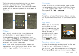 The home screen extends beyond what you see on                Shortcuts
the screen to give you more room for adding                   To add shortcuts to the home screen, open the app
shortcuts, widgets, and more. Flick the home screen           menu (see below), then touch and hold the shortcut
left and right to see more panels or to add widgets or        you want. It will be added to the home screen. Or,
shortcuts.                                                    touch Menu        > Add > Shortcuts.

                                                              Apps
                                                              Your phone comes with some apps already, and you
                                                              can download and install more. To open an app, touch
                                                              it.
                    Messaging                        Market
                                                              App menu
                                                              All the apps on your phone,
                     Phone      Contacts   Browser   Maps
                                                              including the apps that
                                                              came with your phone, and        Messaging            Market



                                                              the ones you download and
Widgets                                                       install, are listed in
Add a widget, such as a clock, music player, or a             alphabetical order in your
calendar that shows upcoming appointments.                    app (application) menu.
To open a widget, touch it. To add widgets, touch             To open the app menu,
Menu      > Add > Widgets. If your home screen is full,       touch       and drag up.
you won’t see the add option. You’ll have to delete
widgets or shortcuts to make room.                            Running multiple apps
Note: If you install apps from Android Market that            No need to close an app before opening another one.
have widgets, touch and hold the home screen, then            Your phone runs multiple apps, all at once.
select a widget to add to the home screen.                    You can open a new app while already running another.
                                                              Touch Home       to return to the home screen. Open
                                                                                                           Home screen       7
 
