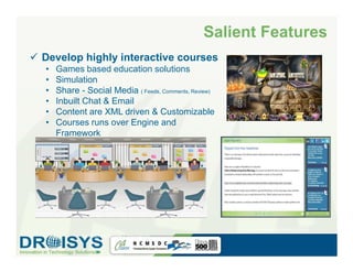 Salient Features
Develop highly interactive courses
•   Games based education solutions
•   Simulation
•   Share - Social Media ( Feeds, Comments, Review)
•   Inbuilt Chat & Email
•   Content are XML driven & Customizable
•   Courses runs over Engine and
    Framework                                                  Education




                                                      Share - Social Media, Email
           Agile Scrum Model - Simulation
 