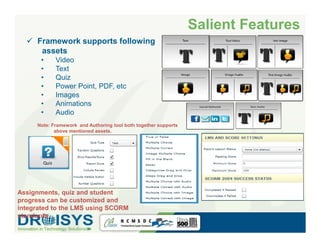 Salient Features
     Framework supports following
      assets
      •       Video
      •       Text
      •       Quiz
      •       Power Point, PDF, etc
      •       Images
      •       Animations
      •       Audio
     Note: Framework and Authoring tool both together supports
            above mentioned assets.




       Quiz



       Quiz
Assignments, quiz and student
progress can be customized and
integrated to the LMS using SCORM
standards.
 