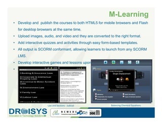 M-Learning
• Develop and publish the courses to both HTML5 for mobile browsers and Flash
  for desktop browsers at the same time.
• Upload images, audio, and video and they are converted to the right format.
• Add interactive quizzes and activities through easy form-based templates.
• All output is SCORM conformant, allowing learners to launch from any SCORM
  LMS.
• Develop interactive games and lessons upon customer’s request.
• Smart Education – Tablet platform




                    Law and Sections - Judicial           Balancing Chemical Equations
 