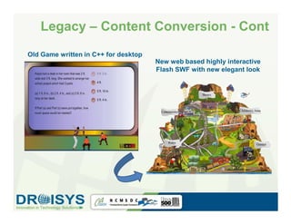 Legacy – Content Conversion - Cont
Old Game written in C++ for desktop
                                      New web based highly interactive
                                      Flash SWF with new elegant look
 