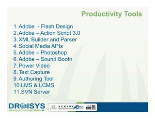Productivity Tools
1. Adobe - Flash Design
2. Adobe – Action Script 3.0
3. XML Builder and Parser
4. Social Media APIs
5. Adobe – Photoshop
6. Adobe – Sound Booth
7. Power Video
8. Text Capture
9. Authoring Tool
10.LMS & LCMS
11.SVN Server
 