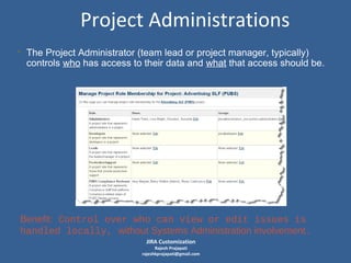 Project Administrations
• The Project Administrator (team lead or project manager, typically)
controls who has access to their data and what that access should be.

Benefit: Control over who can view or edit issues is
handled locally, without Systems Administration involvement.
JIRA Customization

Rajesh Prajapati
rajeshkprajapati@gmail.com

 