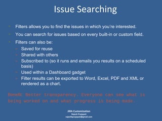 Issue Searching
• Filters allows you to find the issues in which you’re interested.
• You can search for issues based on every built-in or custom field.
• Filters can also be:
- Saved for reuse
- Shared with others
- Subscribed to (so it runs and emails you results on a scheduled
-

basis)
Used within a Dashboard gadget
Filter results can be exported to Word, Excel, PDF and XML or
rendered as a chart.

Benefit: Better transparency. Everyone can see what is
being worked on and what progress is being made.
JIRA Customization

Rajesh Prajapati
rajeshkprajapati@gmail.com

 