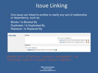 Issue Linking
• One issue can linked to another to clarify any sort of relationship
or dependency, such as:

-

Blocks / Is Blocked By
Duplicates / Is Duplicated By
Replaces / Is Replaced By

Benefit: More effective resource management, by
bundling similar/related issues together.
JIRA Customization

Rajesh Prajapati
rajeshkprajapati@gmail.com

 