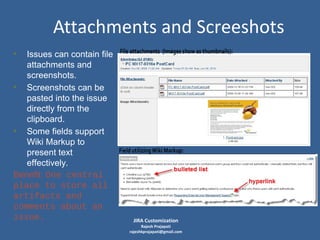 Attachments and Screeshots
• Issues can contain file
attachments and
screenshots.
• Screenshots can be
pasted into the issue
directly from the
clipboard.
• Some fields support
Wiki Markup to
present text
effectively.
Benefit: One central
place to store all
artifacts and
comments about an
issue.

JIRA Customization

Rajesh Prajapati
rajeshkprajapati@gmail.com

 