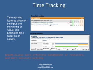 Time Tracking
• Time tracking
features allow for
the input and
monitoring of
Actual and
Estimated time
spent on an
activity.

Benefit: Allows more effective management of resources,
and more accurate billing.
JIRA Customization

Rajesh Prajapati
rajeshkprajapati@gmail.com

 