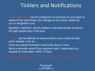 Ticklers and Notifications
• Email notifications can be configured so everyone on your team is
aware of the right things, like changes to any issue created by
you or assigned to you.
• Specified “watchers” can be added to individual issues to ensure
the right people stay in the loop.
• Ticklers can be defined, to ensure actions occur automatically
when needed, such as:
- Close any issues that been inactive 90 days or more.
- Send a reminder email if the customer hasn’t responded to a
request for information within 10 days.
Benefit: Less manual effort required to keep others
informed and follow-up.
JIRA Customization

Rajesh Prajapati
rajeshkprajapati@gmail.com

 