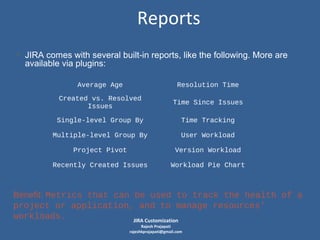 Reports
• JIRA comes with several built-in reports, like the following. More are
available via plugins:
Average Age

Resolution Time

Created vs. Resolved
Issues

Time Since Issues

Single-level Group By

Time Tracking

Multiple-level Group By

User Workload

Project Pivot

Version Workload

Recently Created Issues

Workload Pie Chart

Benefit: Metrics that can be used to track the health of a
project or application, and to manage resources’
workloads.
JIRA Customization
Rajesh Prajapati
rajeshkprajapati@gmail.com

 