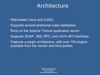Architecture
• Web-based (Java and AJAX).
• Supports several enterprise-class databases.
• Runs on the Apache Tomcat application server.
• Supports SOAP, XML RPC, and JAVA API interfaces.
• Features a plugin architecture, with over 150 plugins
available from the vendor and third-parties.

JIRA Customization

Rajesh Prajapati
rajeshkprajapati@gmail.com

 