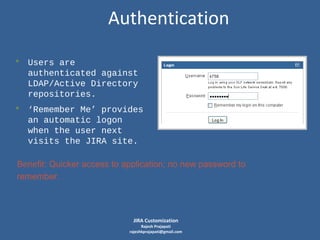 Authentication
• Users are
authenticated against
LDAP/Active Directory
repositories.

• ‘Remember Me’ provides
an automatic logon
when the user next
visits the JIRA site.
Benefit: Quicker access to application; no new password to
remember.

JIRA Customization

Rajesh Prajapati
rajeshkprajapati@gmail.com

 