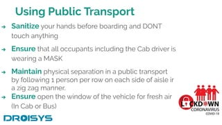 Using Public Transport
➔ Sanitize your hands before boarding and DONT
touch anything
➔ Ensure that all occupants including the Cab driver is
wearing a MASK
➔ Maintain physical separation in a public transport
by following 1 person per row on each side of aisle in
a zig zag manner.
➔ Ensure open the window of the vehicle for fresh air
(In Cab or Bus)
 