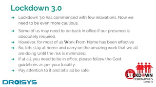 Lockdown 3.0
➔ Lockdown 3.0 has commenced with few relaxations. Now we
need to be even more cautious.
➔ Some of us may need to be back in oﬃce if our presence is
absolutely required.
➔ However, for most of us Work From Home has been eﬀective
➔ So, lets stay at home and carry on the amazing work that we all
are doing Until the risk is minimized.
➔ If at all, you need to be in oﬃce, please follow the Govt
guidelines as per your locality.
➔ Pay attention to it and let's all be safe.
 