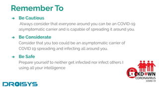 Remember To
➔ Be Cautious
Always consider that everyone around you can be an COVID-19
asymptomatic carrier and is capable of spreading it around you.
➔ Be Considerate
Consider that you too could be an asymptomatic carrier of
COVID 19 spreading and infecting all around you.
➔ Be Safe
Prepare yourself to neither get infected nor infect others by
using all your intelligence
 