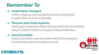 Remember To
➔ Avoid Public Transport
Prefer using your own transportation and avoind public
transportation as much as possible.
➔ Measure your temp regularly
Check your temperature before leaving home and coming back,
consult a doctor if there is increase in body temperature.
➔ Carry Essentials
Always have extra mask or handkerchief and if traveling in
crowded place try to wear gloves as well.
 